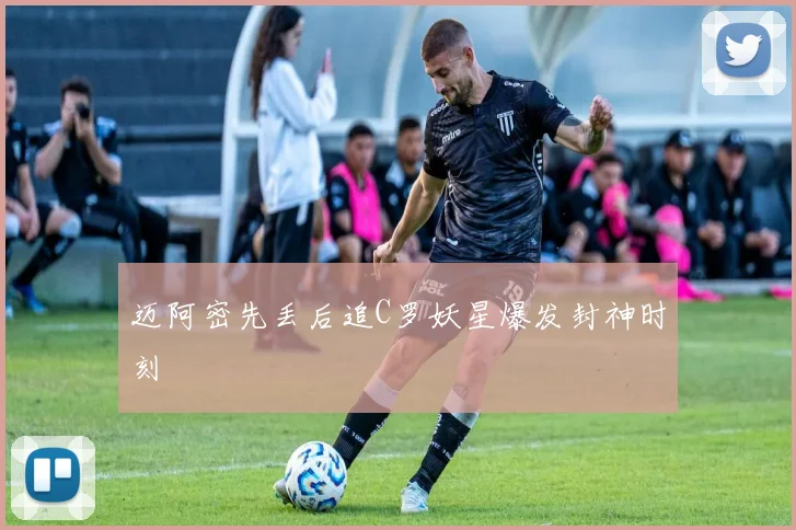 迈阿密先丢后追C罗妖星爆发封神时刻