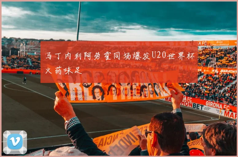 马丁内利阿劳霍同场爆发U20世界杯火药味足