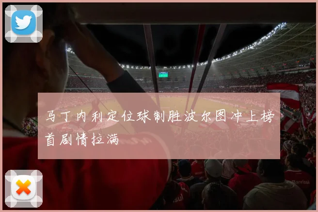 马丁内利定位球制胜波尔图冲上榜首剧情拉满