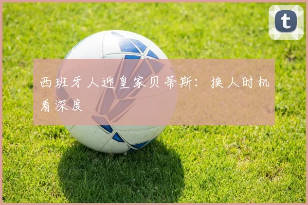西班牙人迎皇家贝蒂斯：换人时机看深度