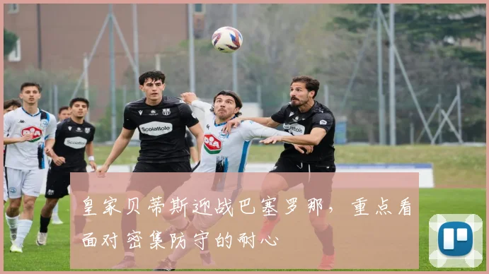皇家贝蒂斯迎战巴塞罗那，重点看面对密集防守的耐心