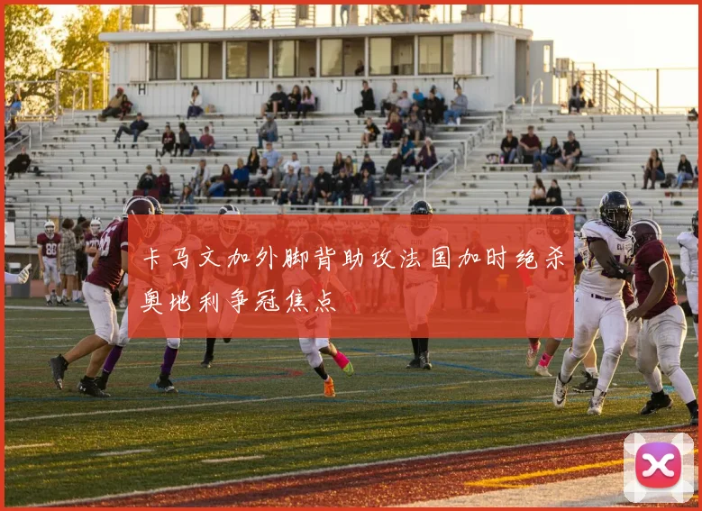 卡马文加外脚背助攻法国加时绝杀奥地利争冠焦点