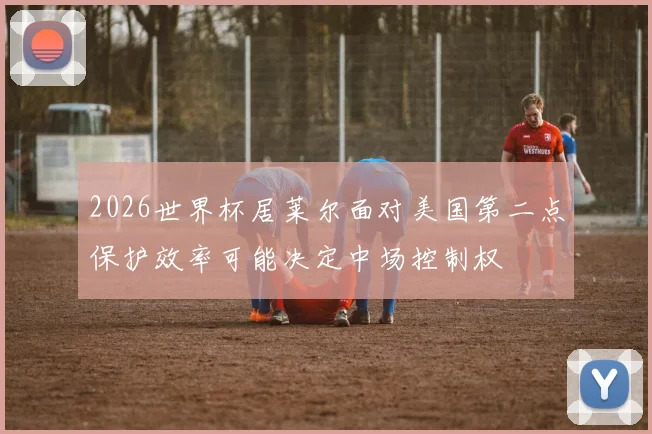 2026世界杯居莱尔面对美国第二点保护效率可能决定中场控制权