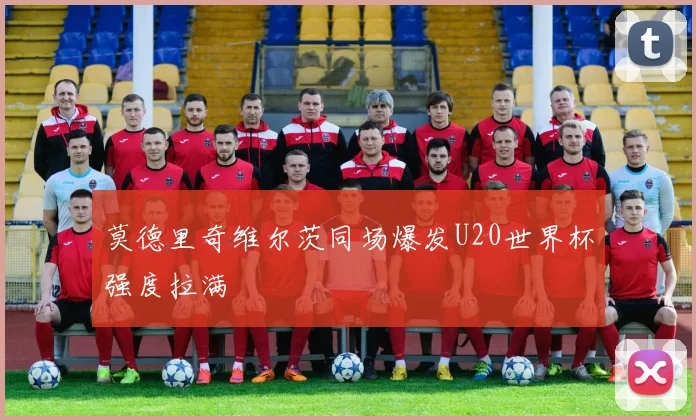 莫德里奇维尔茨同场爆发U20世界杯强度拉满