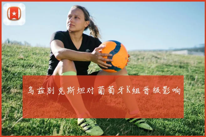 乌兹别克斯坦对葡萄牙K组晋级影响