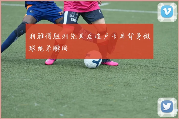 利雅得胜利先丢后追卢卡库背身做球绝杀瞬间