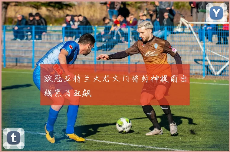 欧冠亚特兰大尤文门将封神提前出线黑马狂飙