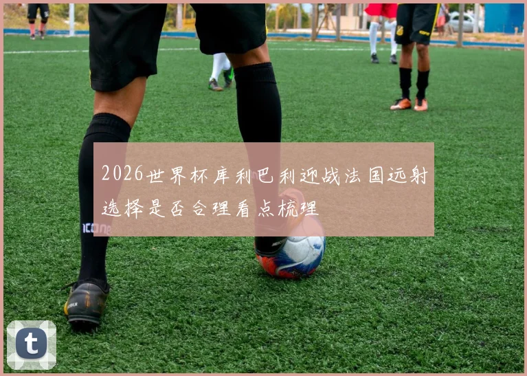 2026世界杯库利巴利迎战法国远射选择是否合理看点梳理