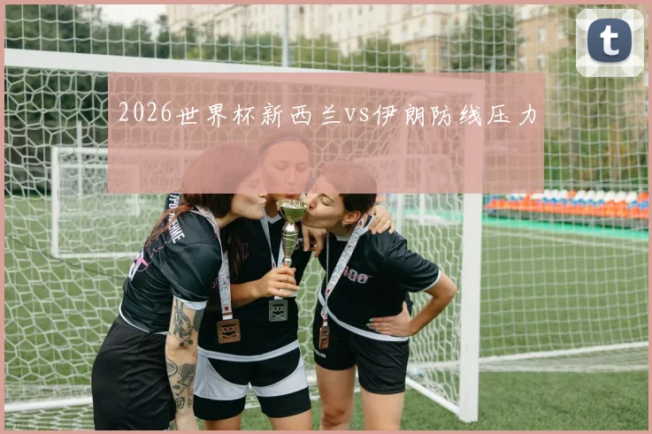 2026世界杯新西兰vs伊朗防线压力