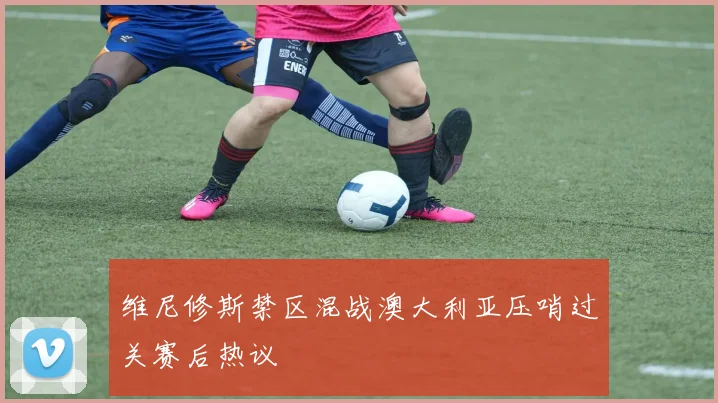 维尼修斯禁区混战澳大利亚压哨过关赛后热议