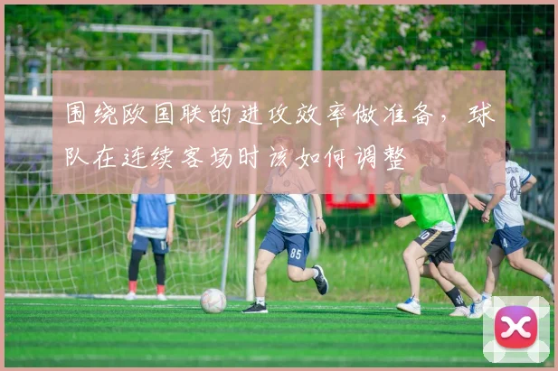 围绕欧国联的进攻效率做准备，球队在连续客场时该如何调整